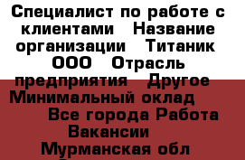 Специалист по работе с клиентами › Название организации ­ Титаник, ООО › Отрасль предприятия ­ Другое › Минимальный оклад ­ 22 000 - Все города Работа » Вакансии   . Мурманская обл.,Оленегорск г.